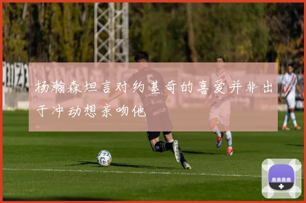 杨瀚森坦言对约基奇的喜爱并非出于冲动想亲吻他