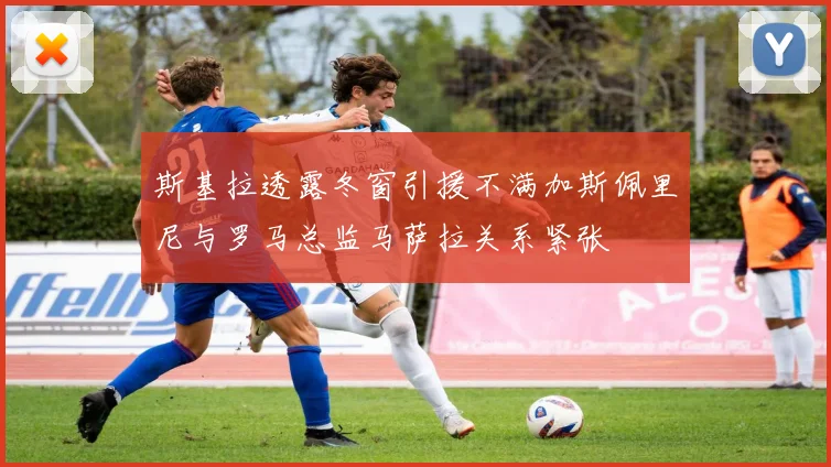 斯基拉透露冬窗引援不满加斯佩里尼与罗马总监马萨拉关系紧张