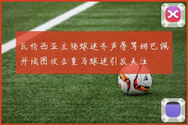 瓦伦西亚主场球迷齐声辱骂姆巴佩并试图攻击皇马球迷引发关注