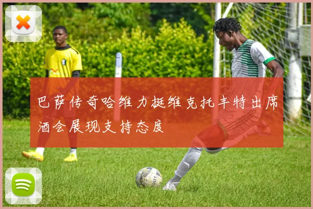 巴萨传奇哈维力挺维克托丰特出席酒会展现支持态度