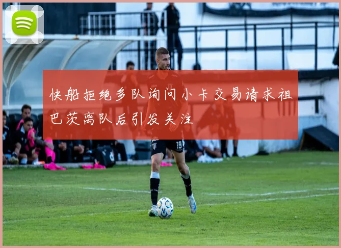 快船拒绝多队询问小卡交易请求祖巴茨离队后引发关注