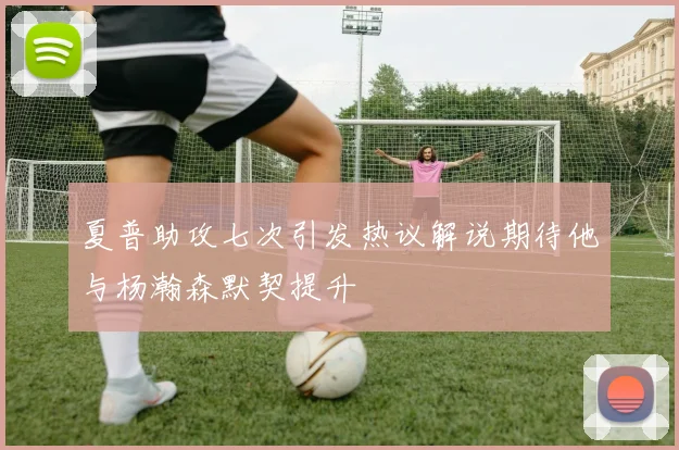 夏普助攻七次引发热议解说期待他与杨瀚森默契提升