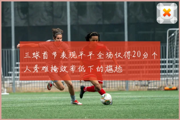 三球首节表现平平全场仅得20分个人秀难掩效率低下的尴尬