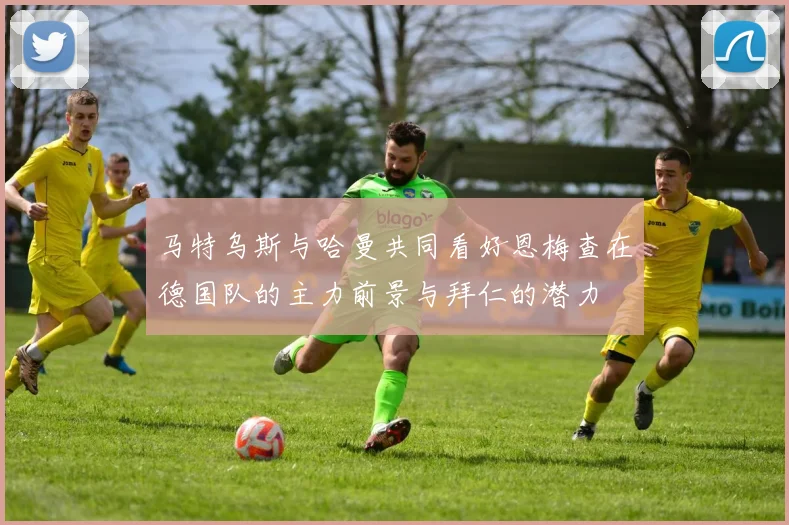 马特乌斯与哈曼共同看好恩梅查在德国队的主力前景与拜仁的潜力