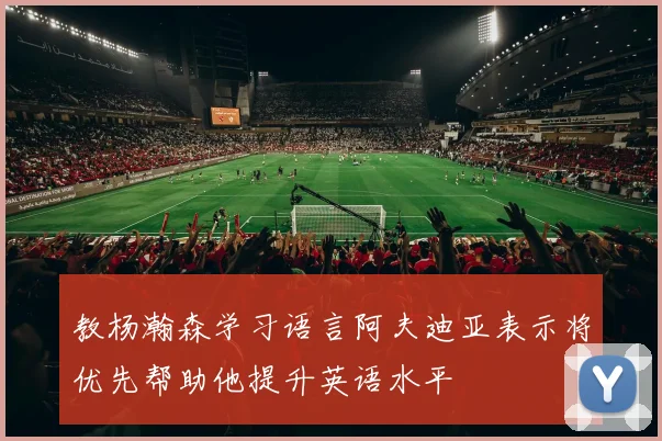 教杨瀚森学习语言阿夫迪亚表示将优先帮助他提升英语水平