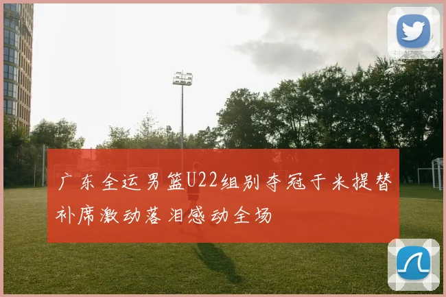 广东全运男篮U22组别夺冠于米提替补席激动落泪感动全场
