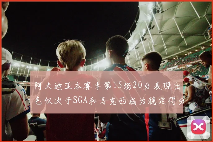 阿夫迪亚本赛季第15场20分表现出色仅次于SGA和马克西成为稳定得分手