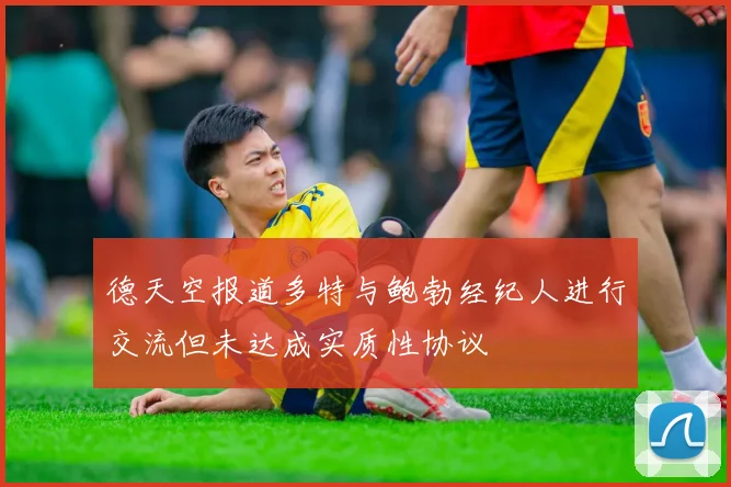 德天空报道多特与鲍勃经纪人进行交流但未达成实质性协议