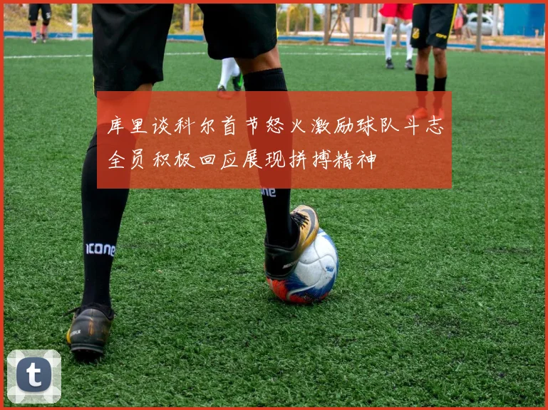 库里谈科尔首节怒火激励球队斗志全员积极回应展现拼搏精神