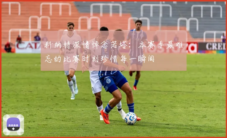 科纳特深情悼念若塔：本赛季最难忘的比赛时刻珍惜每一瞬间