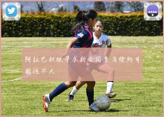 阿拉巴积极寻求新合同皇马续约可能性不大