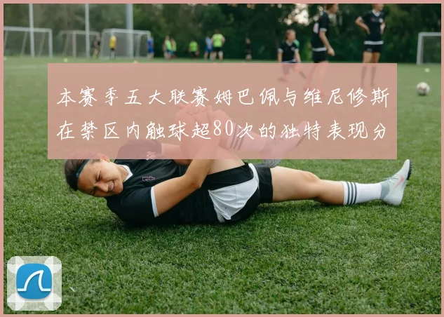 本赛季五大联赛姆巴佩与维尼修斯在禁区内触球超80次的独特表现分析