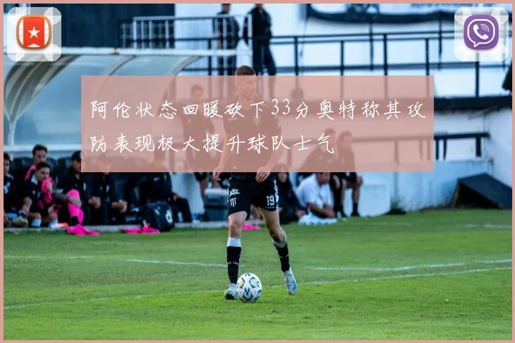 阿伦状态回暖砍下33分奥特称其攻防表现极大提升球队士气