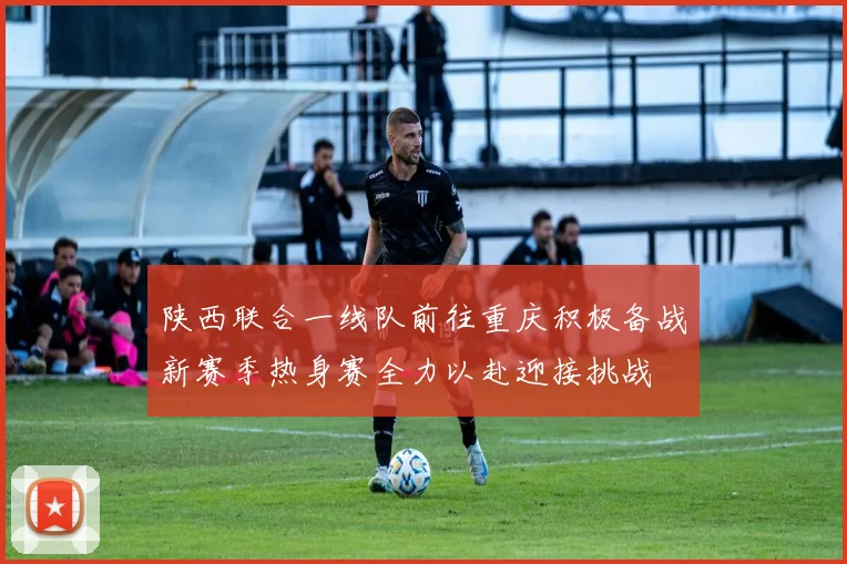 陕西联合一线队前往重庆积极备战新赛季热身赛全力以赴迎接挑战