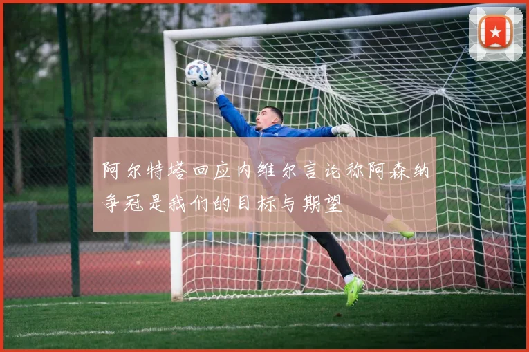 阿尔特塔回应内维尔言论称阿森纳争冠是我们的目标与期望