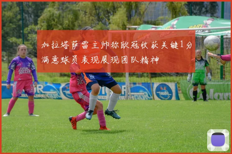 加拉塔萨雷主帅称欧冠收获关键1分满意球员表现展现团队精神