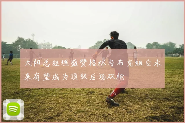 太阳总经理盛赞格林与布克组合未来有望成为顶级后场双枪