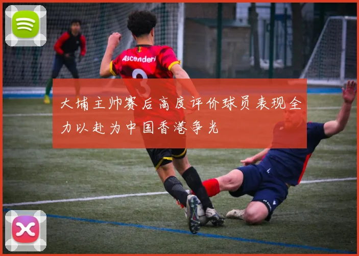 大埔主帅赛后高度评价球员表现全力以赴为中国香港争光