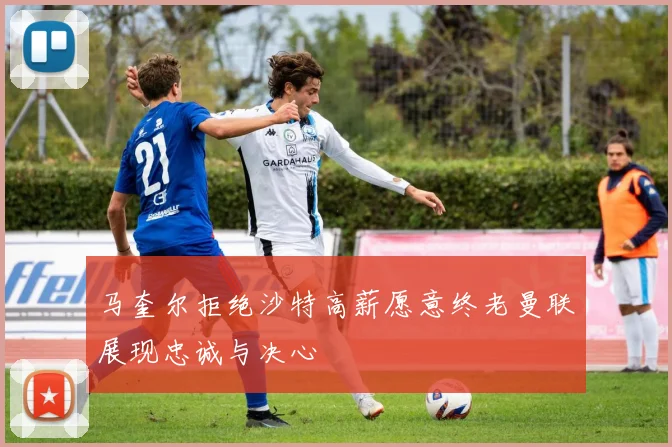 马奎尔拒绝沙特高薪愿意终老曼联展现忠诚与决心